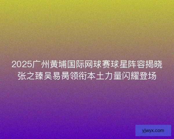 2025广州黄埔国际网球赛球星阵容揭晓张之臻吴易昺领衔本土力量闪耀登场