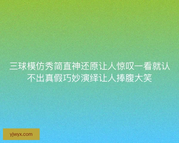 三球模仿秀简直神还原让人惊叹一看就认不出真假巧妙演绎让人捧腹大笑