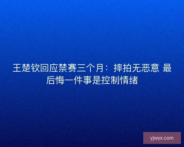 王楚钦回应禁赛三个月：摔拍无恶意 最后悔一件事是控制情绪