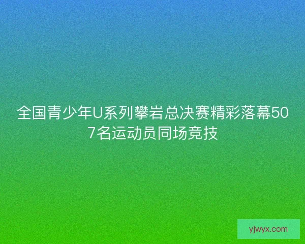 全国青少年U系列攀岩总决赛精彩落幕507名运动员同场竞技