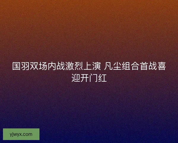 国羽双场内战激烈上演 凡尘组合首战喜迎开门红